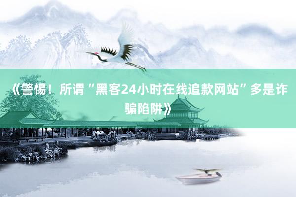 《警惕！所谓“黑客24小时在线追款网站”多是诈骗陷阱》